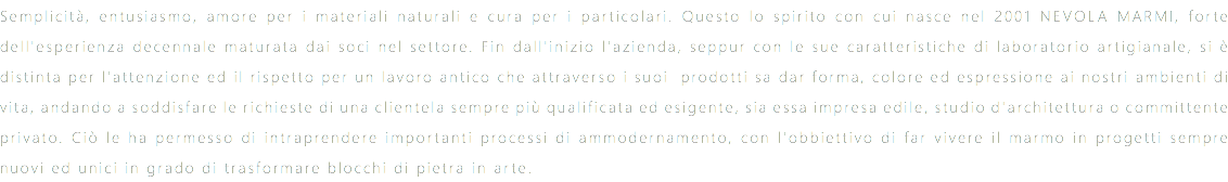 Semplicità, entusiasmo, amore per i materiali naturali e cura per i particolari. Questo lo spirito con cui nasce nel 2001 NEVOLA MARMI, forte dell'esperienza decennale maturata dai soci nel settore. Fin dall'inizio l'azienda, seppur con le sue caratteristiche di laboratorio artigianale, si è distinta per l'attenzione ed il rispetto per un lavoro antico che attraverso i suoi prodotti sa dar forma, colore ed espressione ai nostri ambienti di vita, andando a soddisfare le richieste di una clientela sempre più qualificata ed esigente, sia essa impresa edile, studio d'architettura o committente privato. Ciò le ha permesso di intraprendere importanti processi di ammodernamento, con l'obbiettivo di far vivere il marmo in progetti sempre nuovi ed unici in grado di trasformare blocchi di pietra in arte.