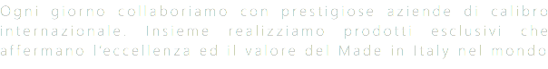 Ogni giorno collaboriamo con prestigiose aziende di calibro internazionale. Insieme realizziamo prodotti esclusivi che affermano l’eccellenza ed il valore del Made in Italy nel mondo