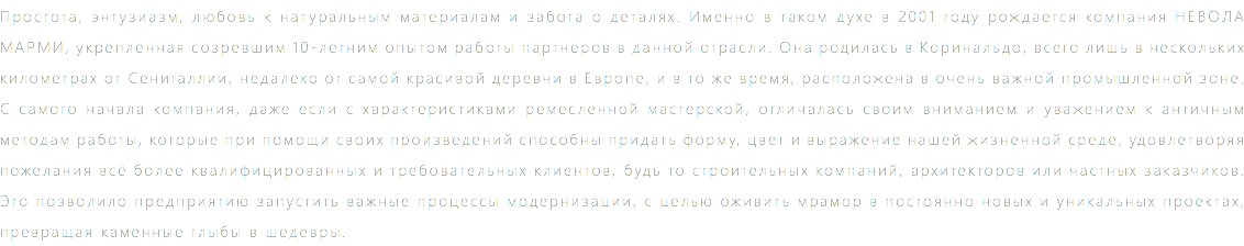 Простота, энтузиазм, любовь к натуральным материалам и забота о деталях. Именно в таком духе в 2001 году рождается компания НЕВОЛА МАРМИ, укрепленная созревшим 10-летним опытом работы партнеров в данной отрасли. Она родилась в Kоринальдо, всего лишь в нескольких километрах от Сенигаллии, недалеко от самой красивой деревни в Европе, и в то же время, расположена в очень важной промышленной зоне. С самого начала компания, даже если с характеристиками ремесленной мастерской, отличалась своим вниманием и уважением к античным методам работы, которые при помощи своих произведений способны придать форму, цвет и выражение нашей жизненной среде, удовлетворяя пожелания всё более квалифицированных и требовательных клиентов, будь то строительных компаний, архитекторов или частных заказчиков. Это позволило предприятию запустить важные процессы модернизации, с целью оживить мрамор в постоянно новых и уникальных проектах, превращая каменные глыбы в шедевры.
